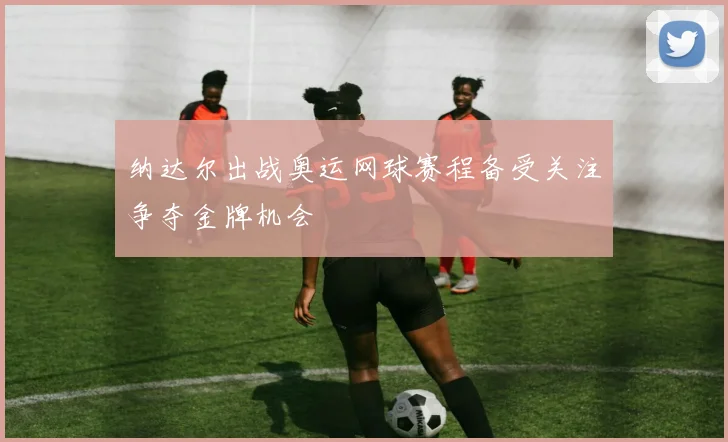 纳达尔出战奥运网球赛程备受关注争夺金牌机会