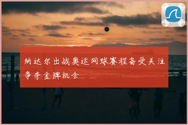 纳达尔出战奥运网球赛程备受关注争夺金牌机会